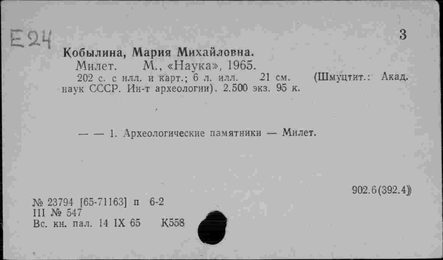 ﻿над
з
Кобылина, Мария Михайловна.
Милет. М., «Наука», 1965.
202 с. с илл. и карт.; 6 л. илл. 21 см. наук СССР. Ин-т археологии). 2.500 экз. 95 к.
(Шмуцтит. : Акад.
-----1. Археологические памятники — Милет.
№ 23794 [65-71163] п 6-2
III № 547
Вс. кн. пал. 14 IX 65	К558
902.6(392.4))